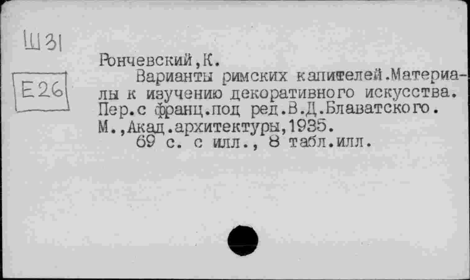 ﻿О
E2G
Рончевский,К.
Варианты римских капителей.Материалы к изучению*декоративного искусства. Пер.с франц.под ред. В. Д. Блаватского. М.,Акад.архитектуры,193Ь.
69 с. с илл., 8 табл.илл.